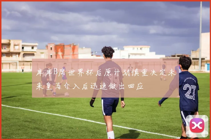 库库B席世界杯后原计划慎重决定未来皇马介入后迅速做出回应