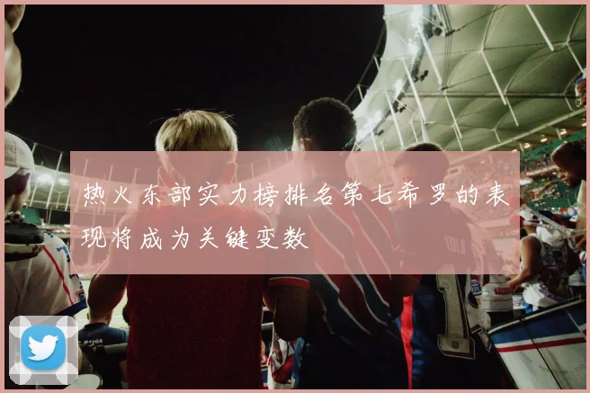 热火东部实力榜排名第七希罗的表现将成为关键变数