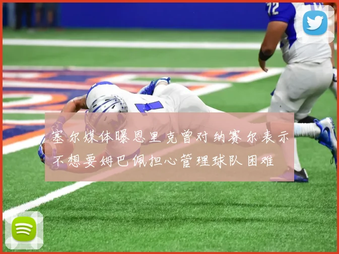 塞尔媒体曝恩里克曾对纳赛尔表示不想要姆巴佩担心管理球队困难