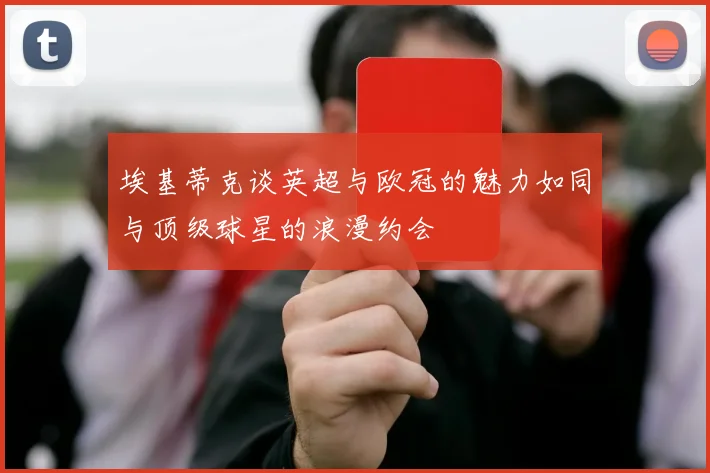 埃基蒂克谈英超与欧冠的魅力如同与顶级球星的浪漫约会