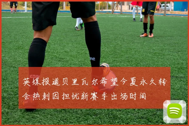 英媒报道贝里瓦尔希望今夏永久转会热刺因担忧新赛季出场时间