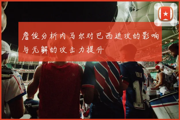詹俊分析内马尔对巴西进攻的影响与无解的攻击力提升