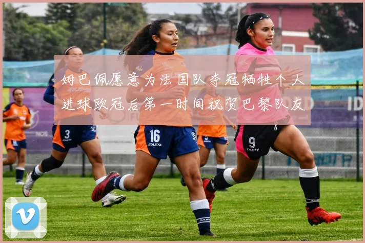 姆巴佩愿意为法国队夺冠牺牲个人进球欧冠后第一时间祝贺巴黎队友