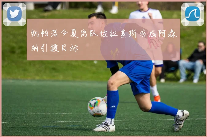 凯帕若今夏离队佐拉基斯或成阿森纳引援目标